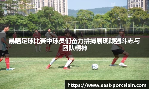 暴晒足球比赛中球员们奋力拼搏展现顽强斗志与团队精神